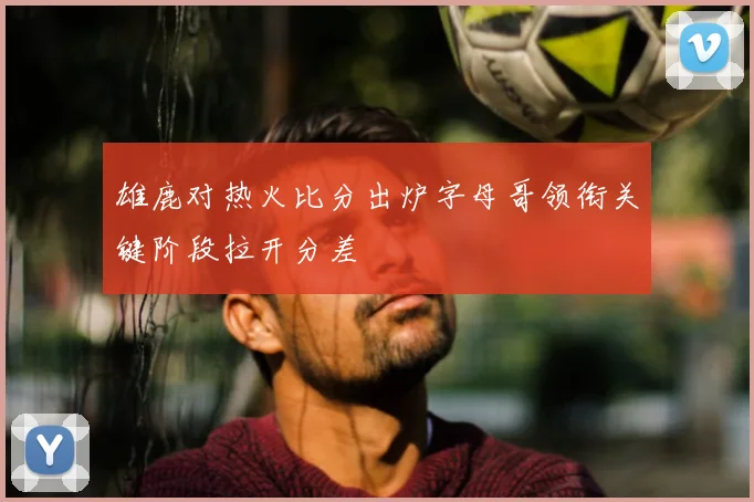 雄鹿对热火比分出炉字母哥领衔关键阶段拉开分差