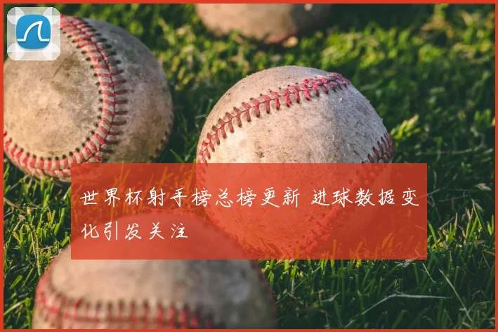 世界杯射手榜总榜更新 进球数据变化引发关注