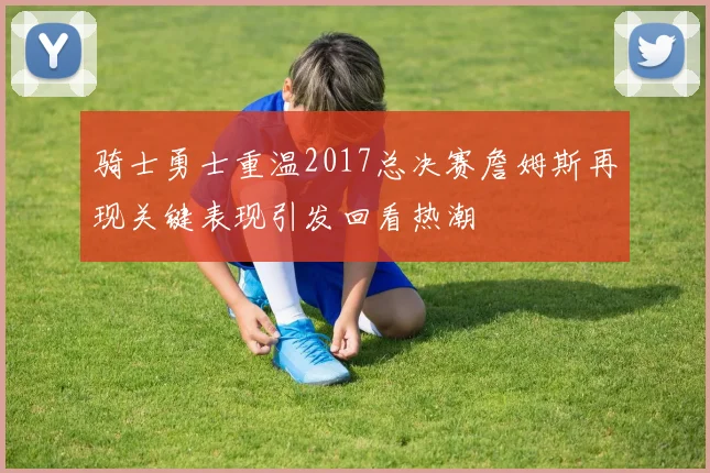 骑士勇士重温2017总决赛詹姆斯再现关键表现引发回看热潮
