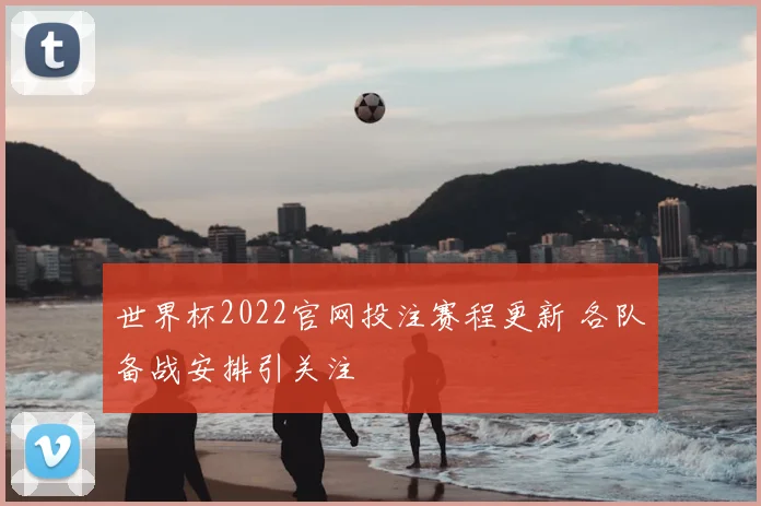 世界杯2022官网投注赛程更新 各队备战安排引关注