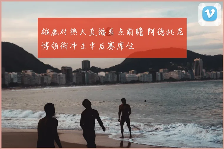 雄鹿对热火直播看点前瞻 阿德托昆博领衔冲击季后赛席位