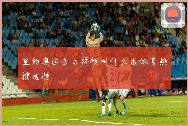 里约奥运会吉祥物叫什么成体育热搜话题