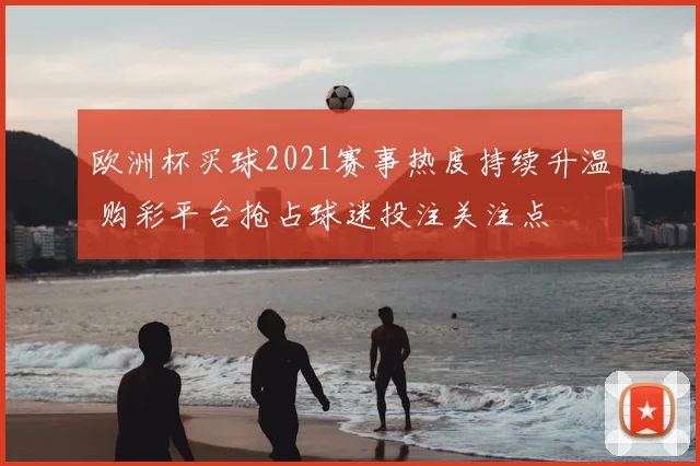 欧洲杯买球2021赛事热度持续升温 购彩平台抢占球迷投注关注点