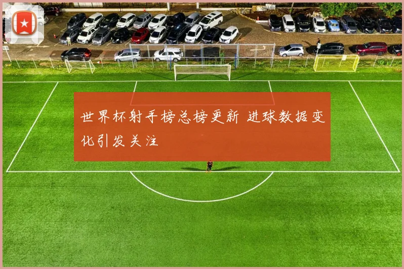 世界杯射手榜总榜更新 进球数据变化引发关注