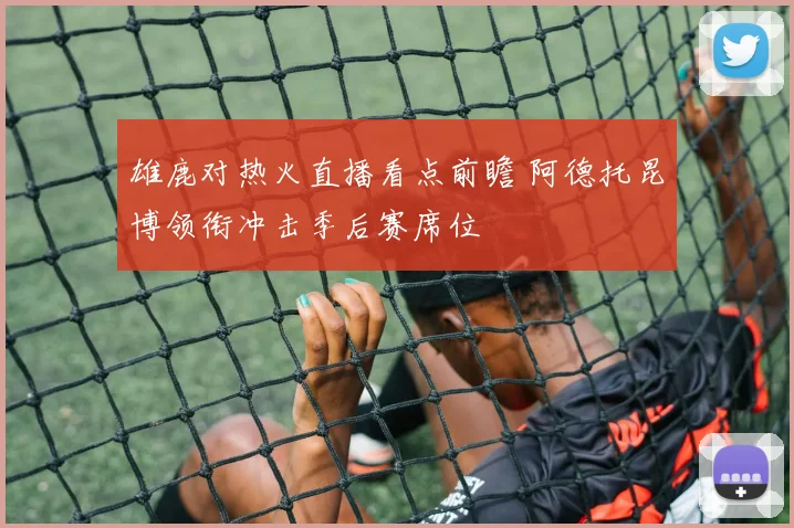雄鹿对热火直播看点前瞻 阿德托昆博领衔冲击季后赛席位